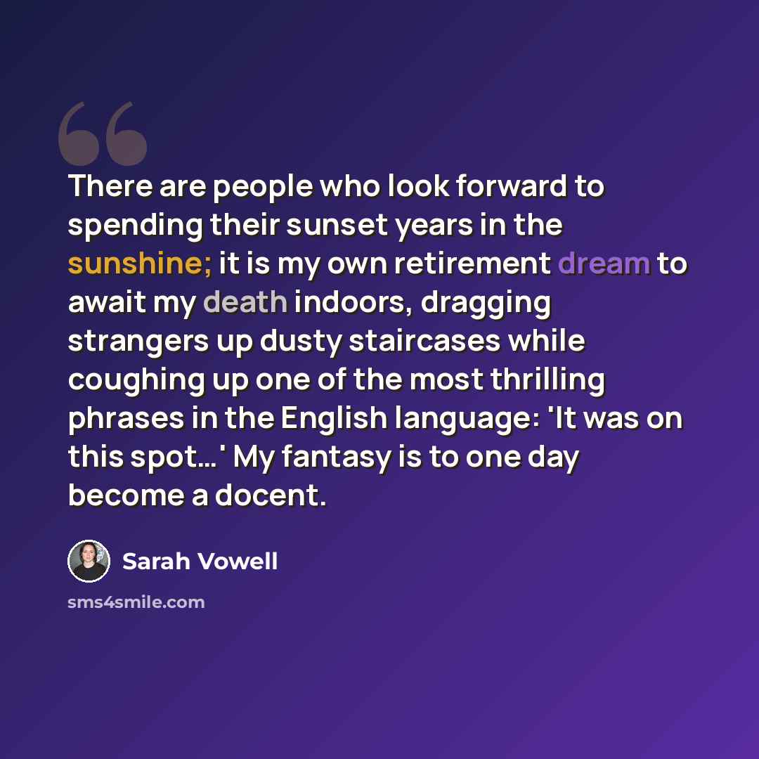 “There are people who look forward to spending their sunset years in the sunshine; it is my own retirement dream to await my death indoors, dragging strangers up dusty staircases while coughing up one of the most thrilling phrases in the English language: 'It was on this spot…' My fantasy is to one…” quote by Sarah Vowell