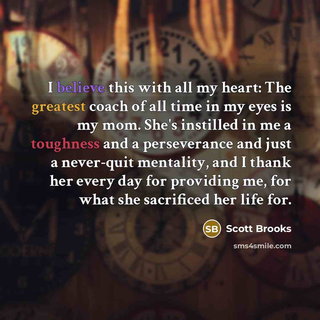 “I believe this with all my heart: The greatest coach of all time in my eyes is my mom. She's instilled in me a toughness and a perseverance and just a never-quit mentality, and I thank her every day for providing me, for what she sacrificed her life for.” quote by Scott Brooks
