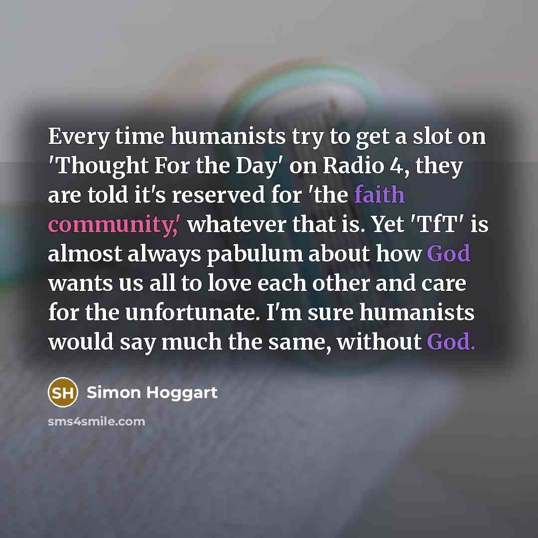 “Every time humanists try to get a slot on 'Thought For the Day' on Radio 4, they are told it's reserved for 'the faith community,' whatever that is. Yet 'TfT' is almost always pabulum about how God wants us all to love each other and care for the unfortunate. I'm sure humanists would say much the…” quote by Simon Hoggart