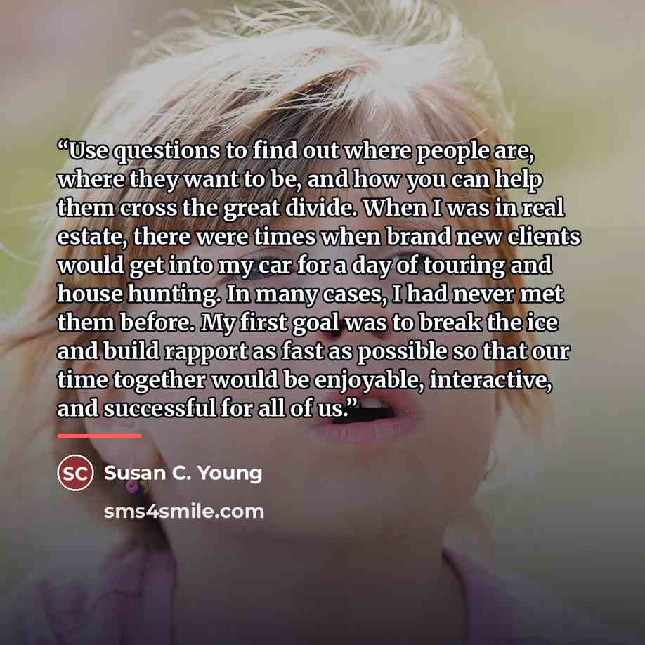 “Use questions to find out where people are, where they want to be, and how you can help them cross the great divide. When I was in real estate, there were times when brand new clients would get into my car for a day of touring and house hunting. In many cases, I had never met them before. My first…” quote by Susan C. Young