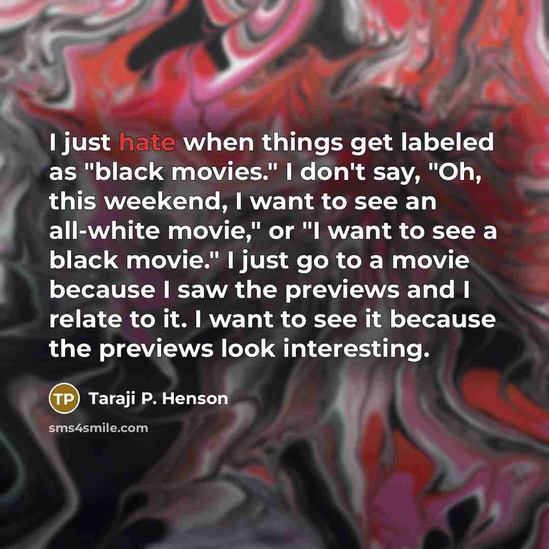 “I just hate when things get labeled as "black movies." I don't say, "Oh, this weekend, I want to see an all-white movie," or "I want to see a black movie." I just go to a movie because I saw the previews and I relate to it. I want to see it because the previews look interesting.” quote by Taraji P. Henson