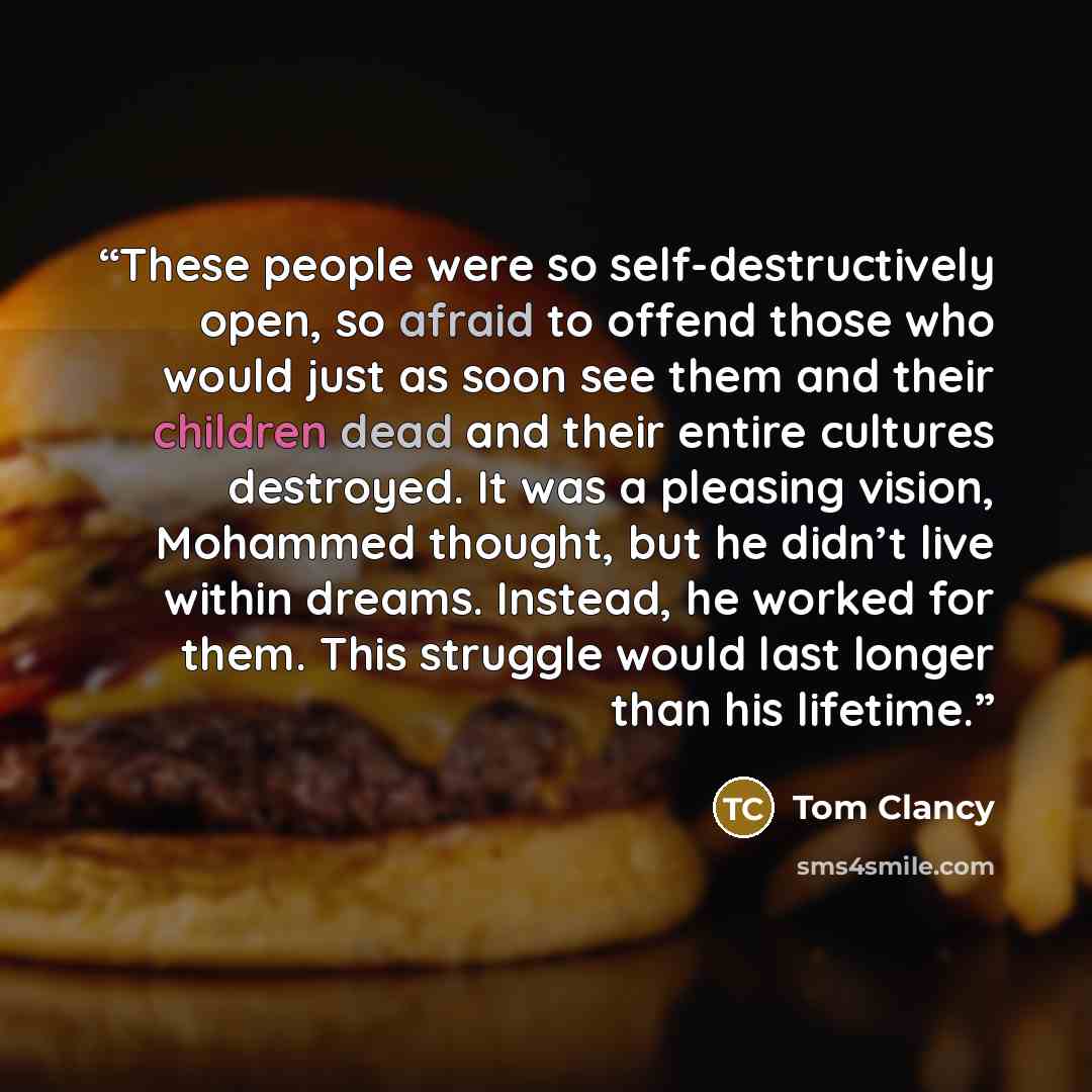 “These people were so self-destructively open, so afraid to offend those who would just as soon see them and their children dead and their entire cultures destroyed. It was a pleasing vision, Mohammed thought, but he didn’t live within dreams. Instead, he worked for them. This struggle would last…” quote by Tom Clancy