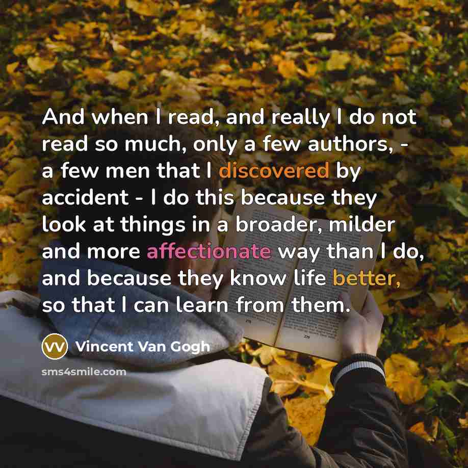 “And when I read, and really I do not read so much, only a few authors, - a few men that I discovered by accident - I do this because they look at things in a broader, milder and more affectionate way than I do, and because they know life better, so that I can learn from them.” quote by Vincent Van Gogh
