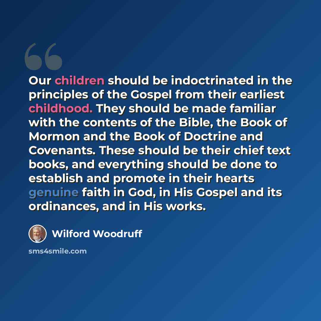 “Our children should be indoctrinated in the principles of the Gospel from their earliest childhood. They should be made familiar with the contents of the Bible, the Book of Mormon and the Book of Doctrine and Covenants. These should be their chief text books, and everything should be done to…” quote by Wilford Woodruff