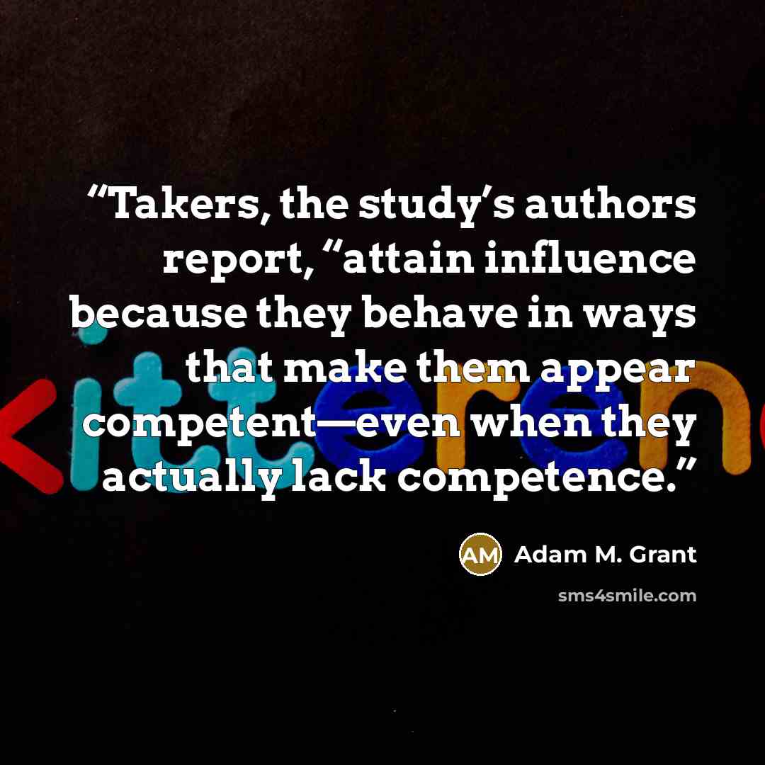 “Takers, the study’s authors report, “attain influence because they behave in ways that make them appear competent—even when they actually lack competence.” quote by Adam M. Grant