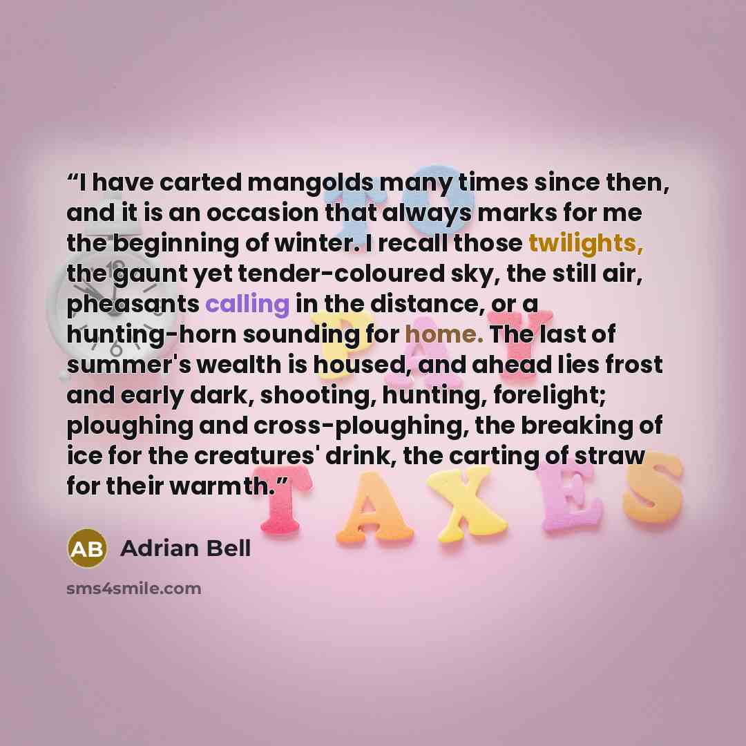“I have carted mangolds many times since then, and it is an occasion that always marks for me the beginning of winter. I recall those twilights, the gaunt yet tender-coloured sky, the still air, pheasants calling in the distance, or a hunting-horn sounding for home. The last of summer's wealth is…” quote by Adrian Bell