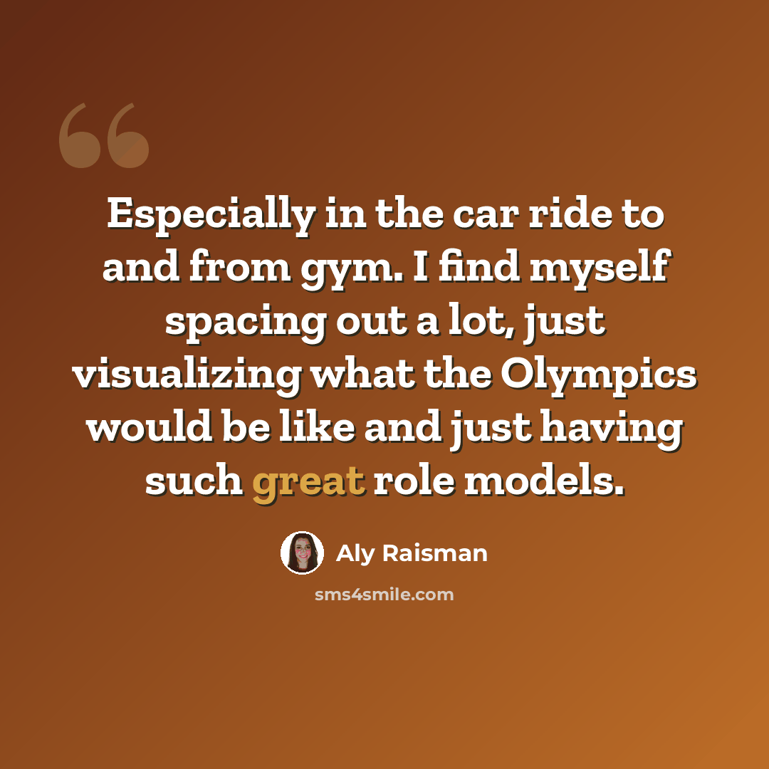 “Especially in the car ride to and from gym. I find myself spacing out a lot, just visualizing what the Olympics would be like and just having such great role models.” quote by Aly Raisman