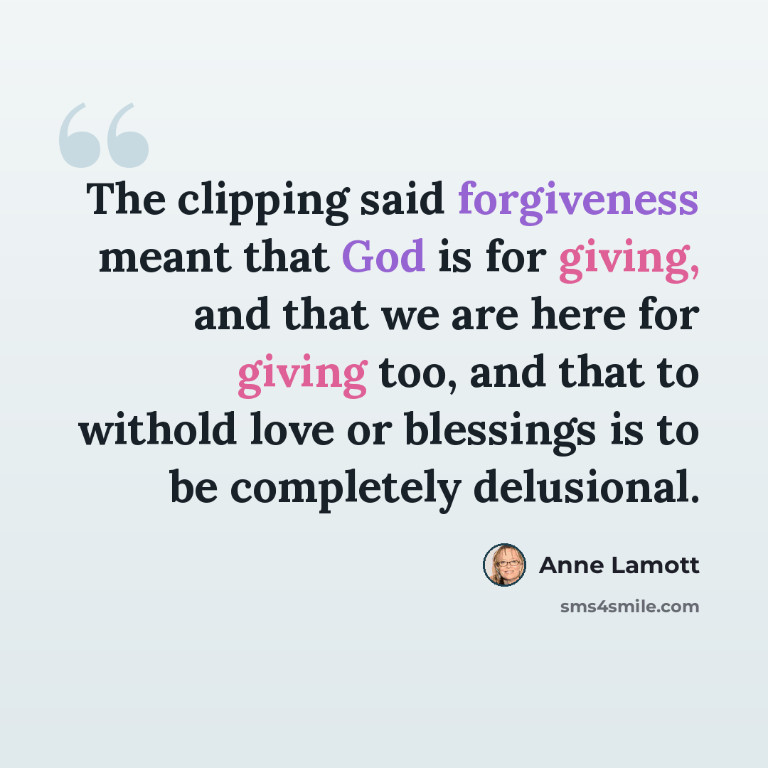 “The clipping said forgiveness meant that God is for giving, and that we are here for giving too, and that to withold love or blessings is to be completely delusional.” quote by Anne Lamott