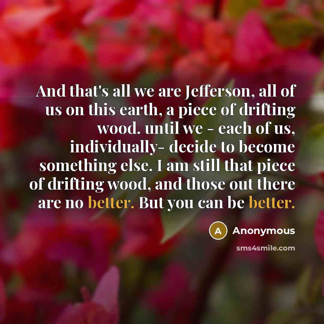“And that's all we are Jefferson, all of us on this earth, a piece of drifting wood. until we - each of us, individually- decide to become something else. I am still that piece of drifting wood, and those out there are no better. But you can be better.” quote by Anonymous