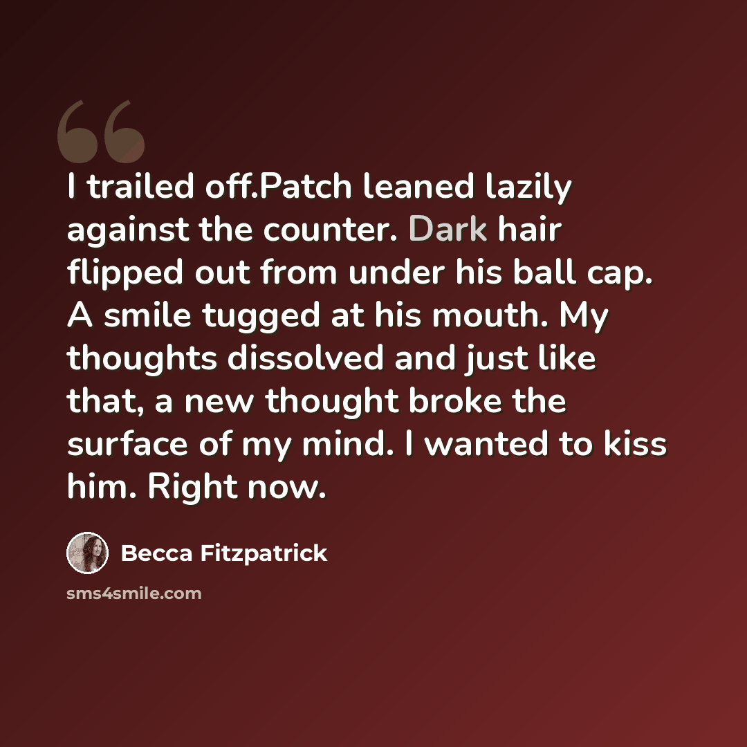 “I trailed off.Patch leaned lazily against the counter. Dark hair flipped out from under his ball cap. A smile tugged at his mouth. My thoughts dissolved and just like that, a new thought broke the surface of my mind. I wanted to kiss him. Right now.” quote by Becca Fitzpatrick