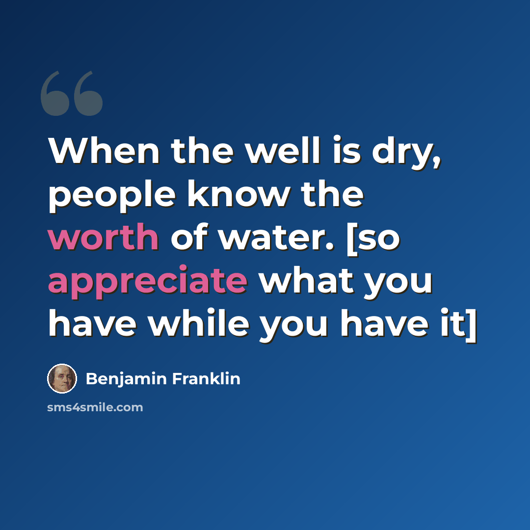 “When the well is dry, people know the worth of water. [so appreciate what you have while you have it]” quote by Benjamin Franklin