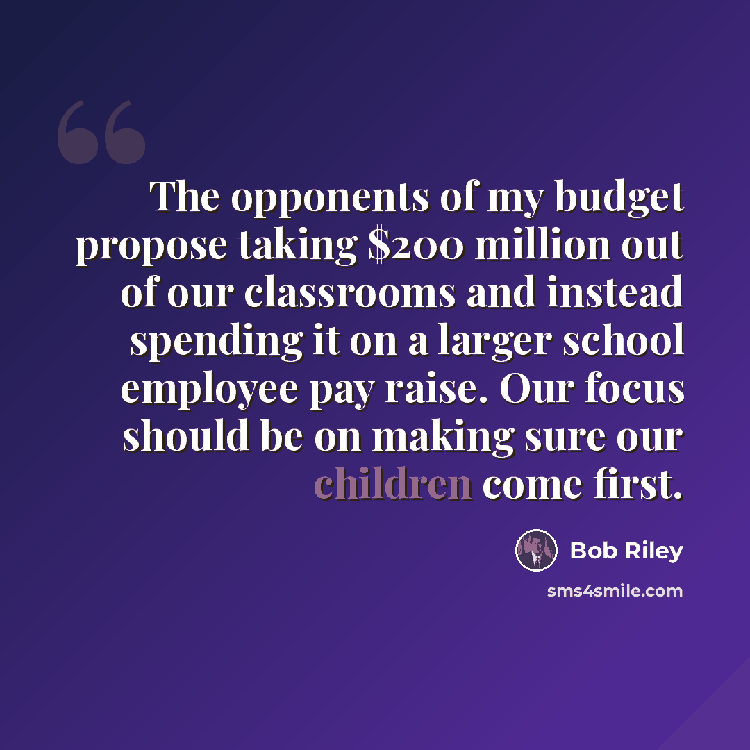 “The opponents of my budget propose taking $200 million out of our classrooms and instead spending it on a larger school employee pay raise. Our focus should be on making sure our children come first.” quote by Bob Riley