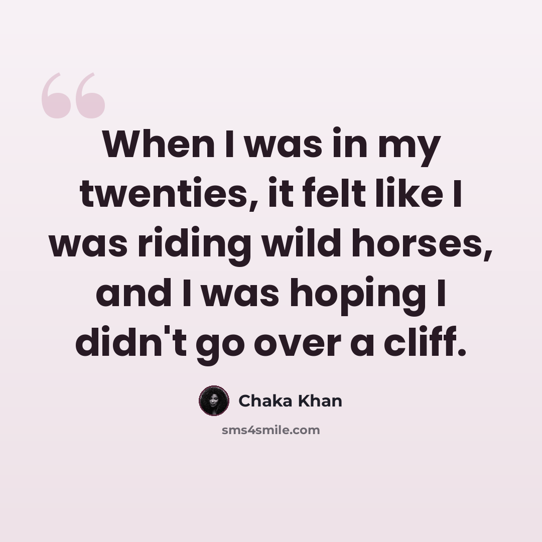 “When I was in my twenties, it felt like I was riding wild horses, and I was hoping I didn't go over a cliff.” quote by Chaka Khan