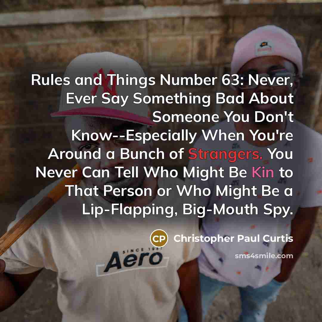 “Rules and Things Number 63: Never, Ever Say Something Bad About Someone You Don't Know--Especially When You're Around a Bunch of Strangers. You Never Can Tell Who Might Be Kin to That Person or Who Might Be a Lip-Flapping, Big-Mouth Spy.” quote by Christopher Paul Curtis