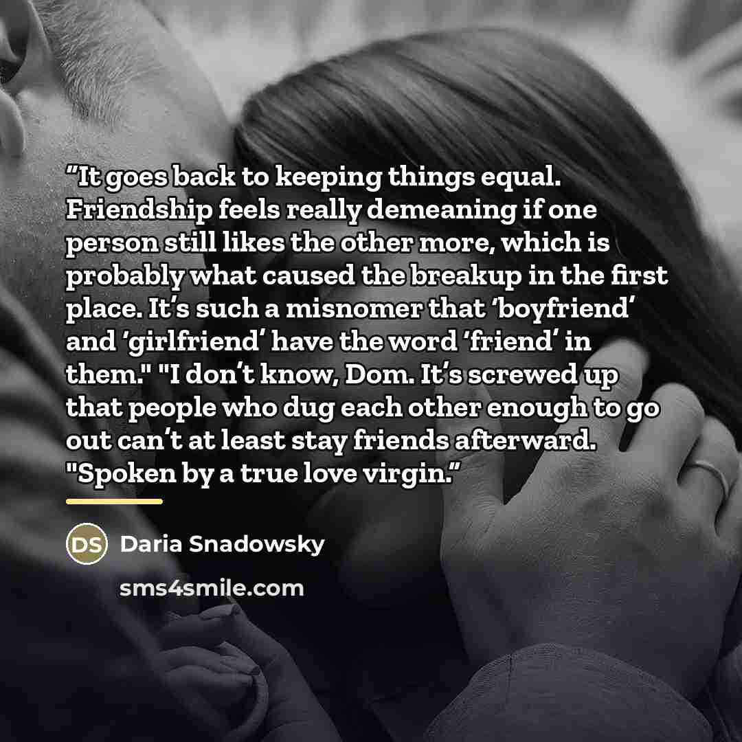 “It goes back to keeping things equal. Friendship feels really demeaning if one person still likes the other more, which is probably what caused the breakup in the first place. It’s such a misnomer that ‘boyfriend’ and ‘girlfriend’ have the word ‘friend’ in them." "I don’t know, Dom. It’s screwed…” quote by Daria Snadowsky