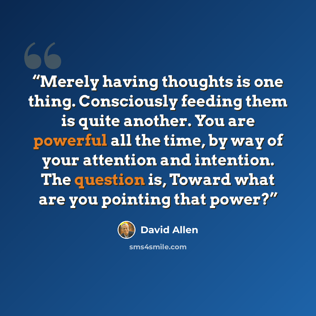 “Merely having thoughts is one thing. Consciously feeding them is quite another. You are powerful all the time, by way of your attention and intention. The question is, Toward what are you pointing that power?” quote by David Allen
