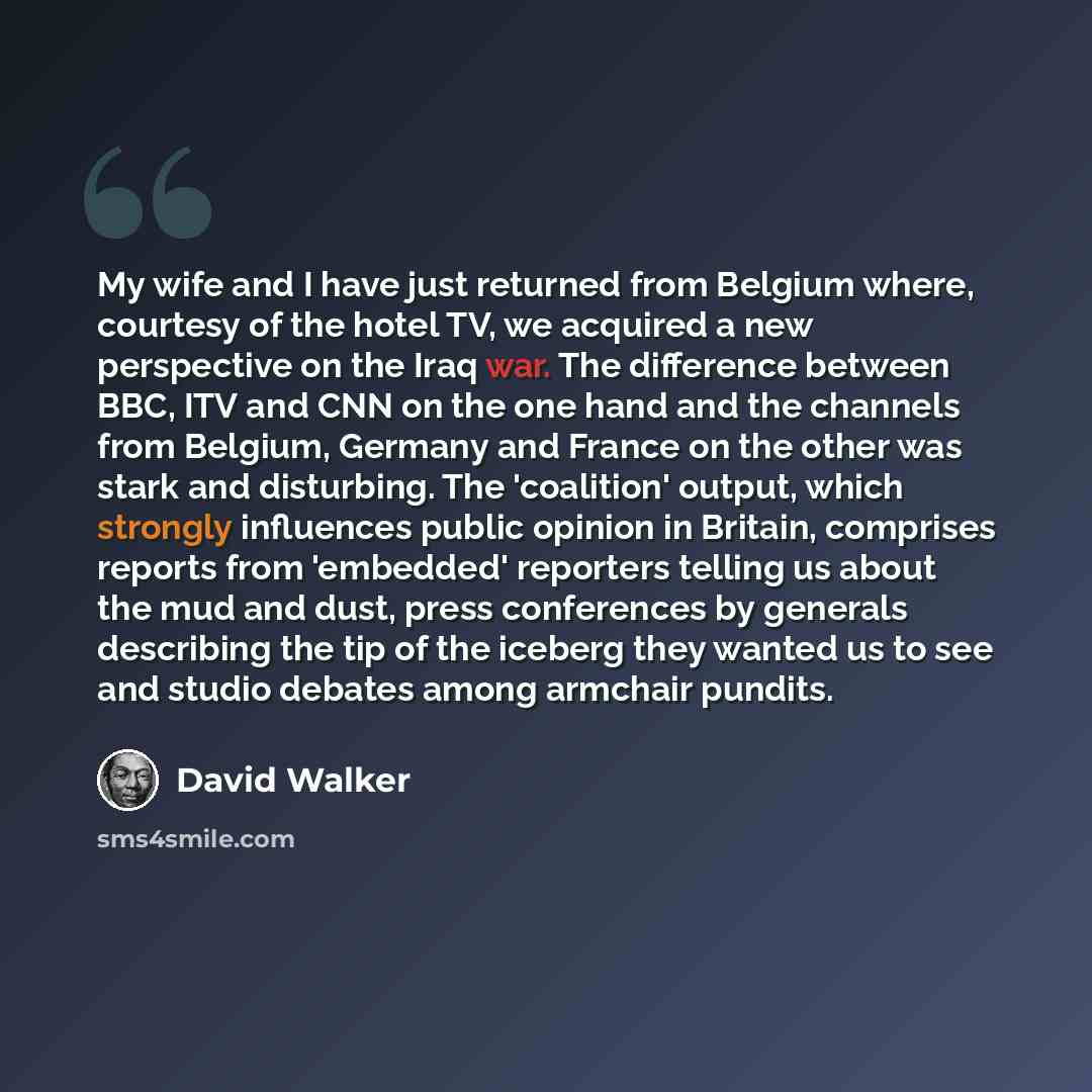 “My wife and I have just returned from Belgium where, courtesy of the hotel TV, we acquired a new perspective on the Iraq war. The difference between BBC, ITV and CNN on the one hand and the channels from Belgium, Germany and France on the other was stark and disturbing. The 'coalition' output…” quote by David Walker