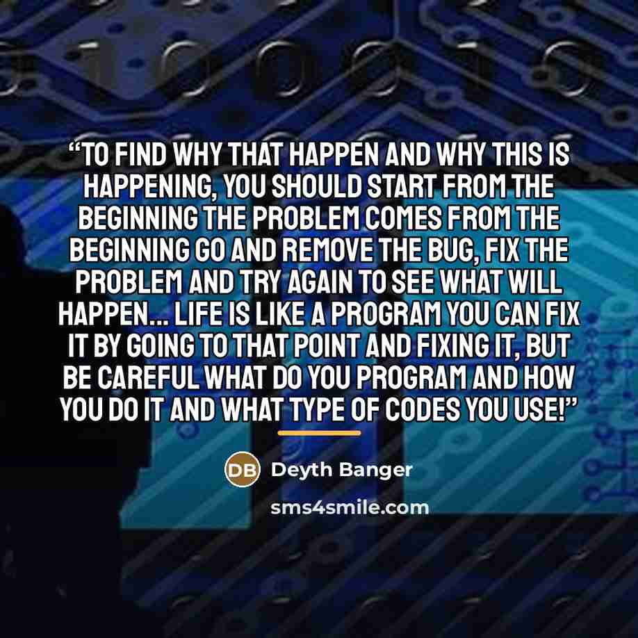 “To find why that happen and why this is happening, you should start from the beginning the problem comes from the beginning go and remove the bug, fix the problem and try again to see what will happen... Life is like a program you can fix it by going to that point and fixing it, but be careful…” quote by Deyth Banger