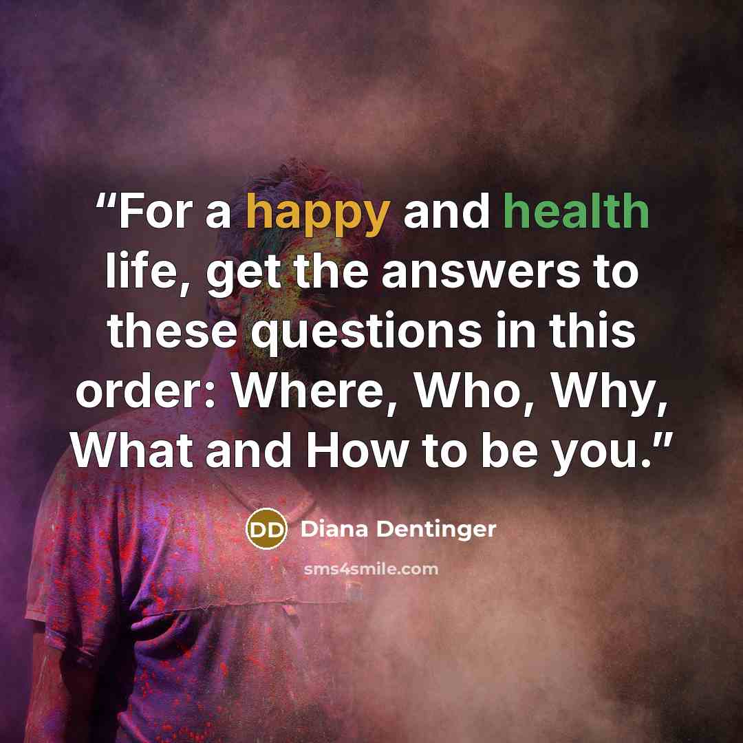 “For a happy and health life, get the answers to these questions in this order: Where, Who, Why, What and How to be you.” quote by Diana Dentinger