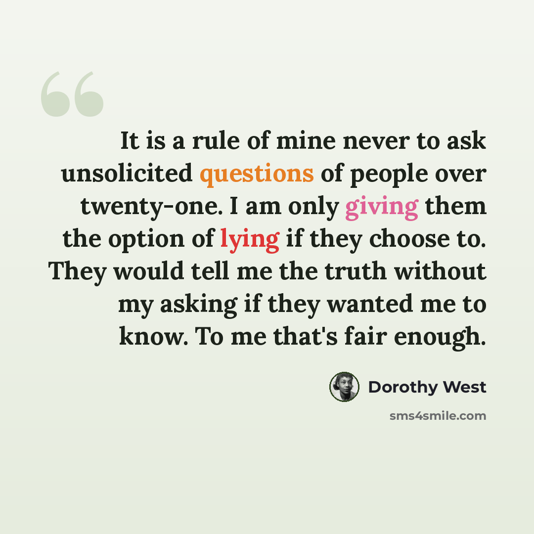 “It is a rule of mine never to ask unsolicited questions of people over twenty-one. I am only giving them the option of lying if they choose to. They would tell me the truth without my asking if they wanted me to know. To me that's fair enough.” quote by Dorothy West
