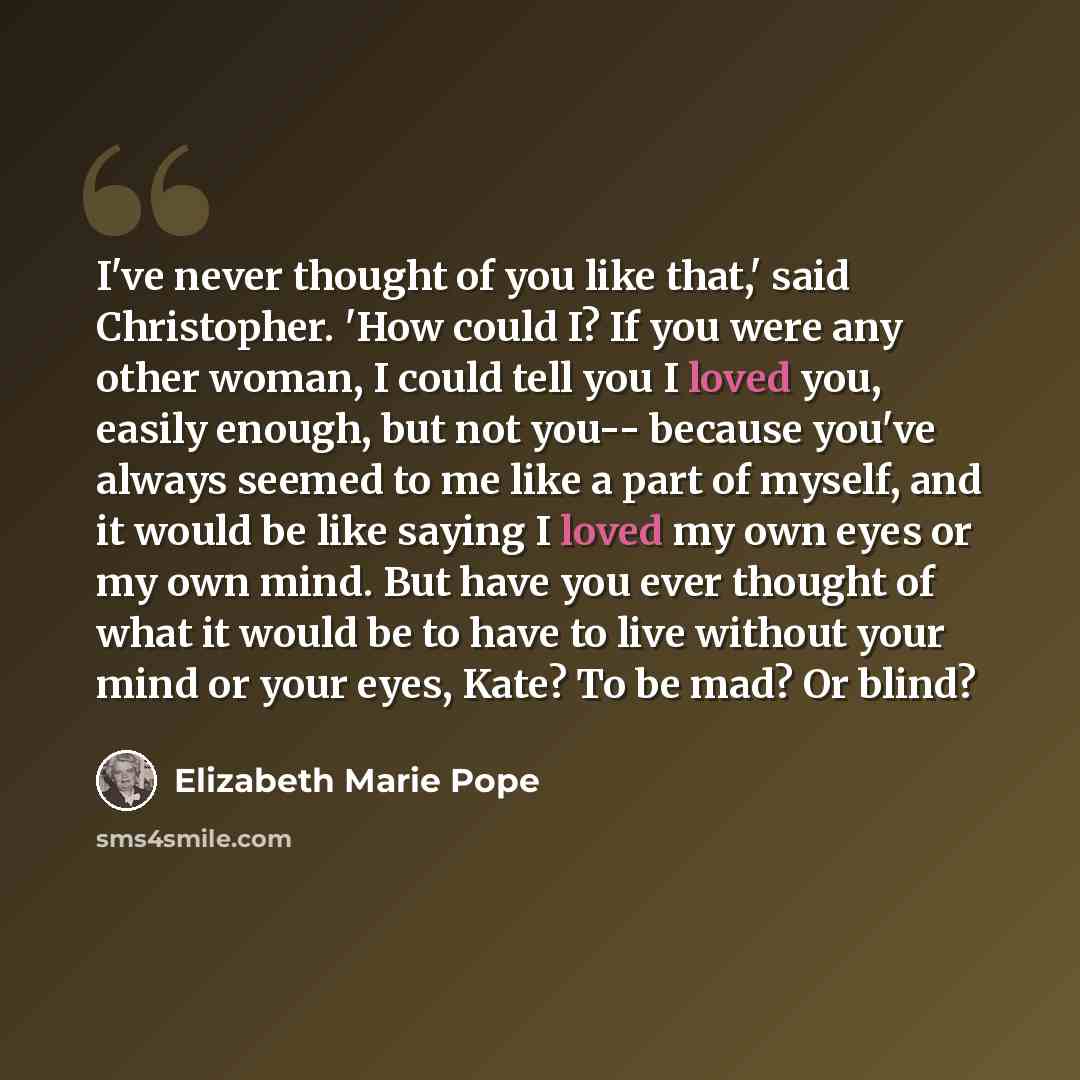 “I've never thought of you like that,' said Christopher. 'How could I? If you were any other woman, I could tell you I loved you, easily enough, but not you-- because you've always seemed to me like a part of myself, and it would be like saying I loved my own eyes or my own mind. But have you ever…” quote by Elizabeth Marie Pope