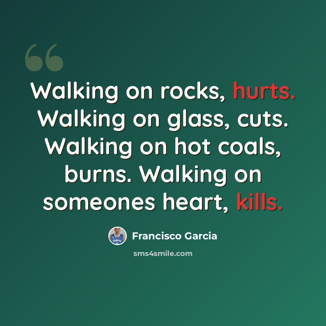“Walking on rocks, hurts. Walking on glass, cuts. Walking on hot coals, burns. Walking on someones heart, kills.” quote by Francisco Garcia