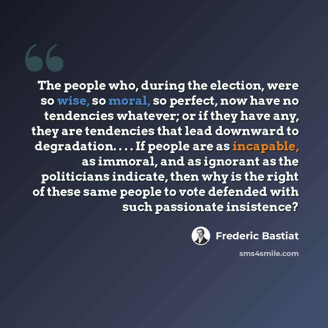 “The people who, during the election, were so wise, so moral, so perfect, now have no tendencies whatever; or if they have any, they are tendencies that lead downward to degradation. . . . If people are as incapable, as immoral, and as ignorant as the politicians indicate, then why is the right of…” quote by Frederic Bastiat