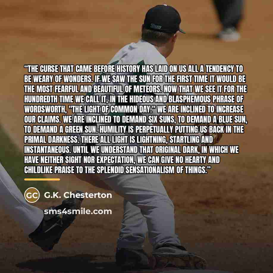 “The curse that came before history has laid on us all a tendency to be weary of wonders. If we saw the sun for the first time it would be the most fearful and beautiful of meteors. Now that we see it for the hundredth time we call it, in the hideous and blasphemous phrase of Wordsworth, "the light…” quote by G.K. Chesterton