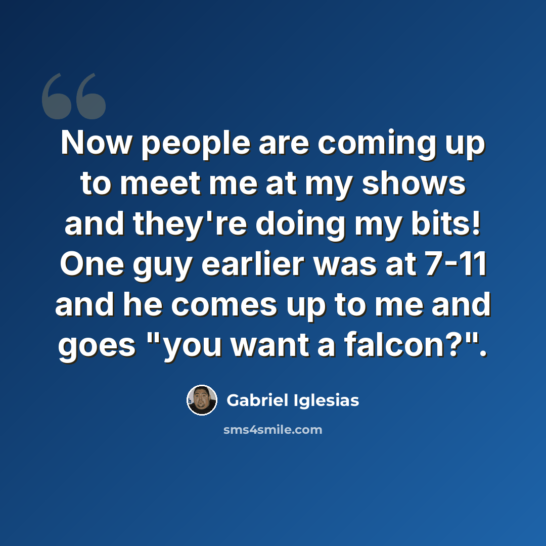 “Now people are coming up to meet me at my shows and they're doing my bits! One guy earlier was at 7-11 and he comes up to me and goes "you want a falcon?".” quote by Gabriel Iglesias