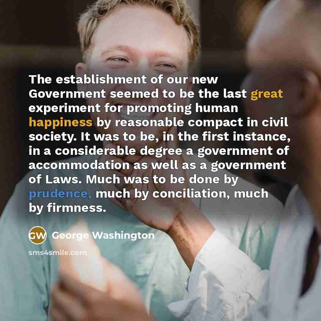 “The establishment of our new Government seemed to be the last great experiment for promoting human happiness by reasonable compact in civil society. It was to be, in the first instance, in a considerable degree a government of accommodation as well as a government of Laws. Much was to be done by…” quote by George Washington