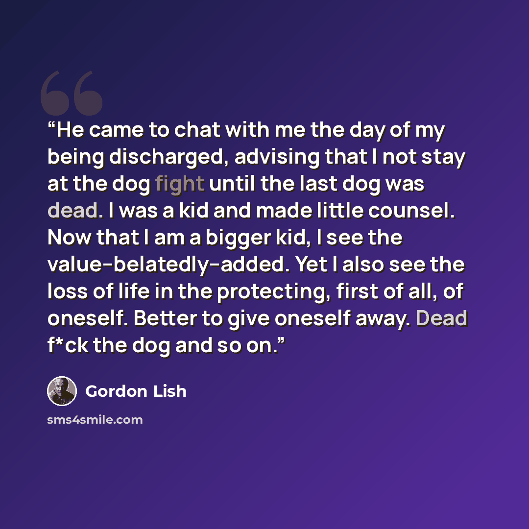 “He came to chat with me the day of my being discharged, advising that I not stay at the dog fight until the last dog was dead. I was a kid and made little counsel. Now that I am a bigger kid, I see the value--belatedly--added. Yet I also see the loss of life in the protecting, first of all, of…” quote by Gordon Lish