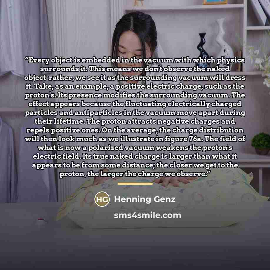 “Every object is embedded in the vacuum with which physics surrounds it. This means we don't observe the naked object-rather, we see it as the surrounding vacuum will dress it. Take, as an example, a positive electric charge, such as the proton's. Its presence modifies the surrounding vacuum. The…” quote by Henning Genz