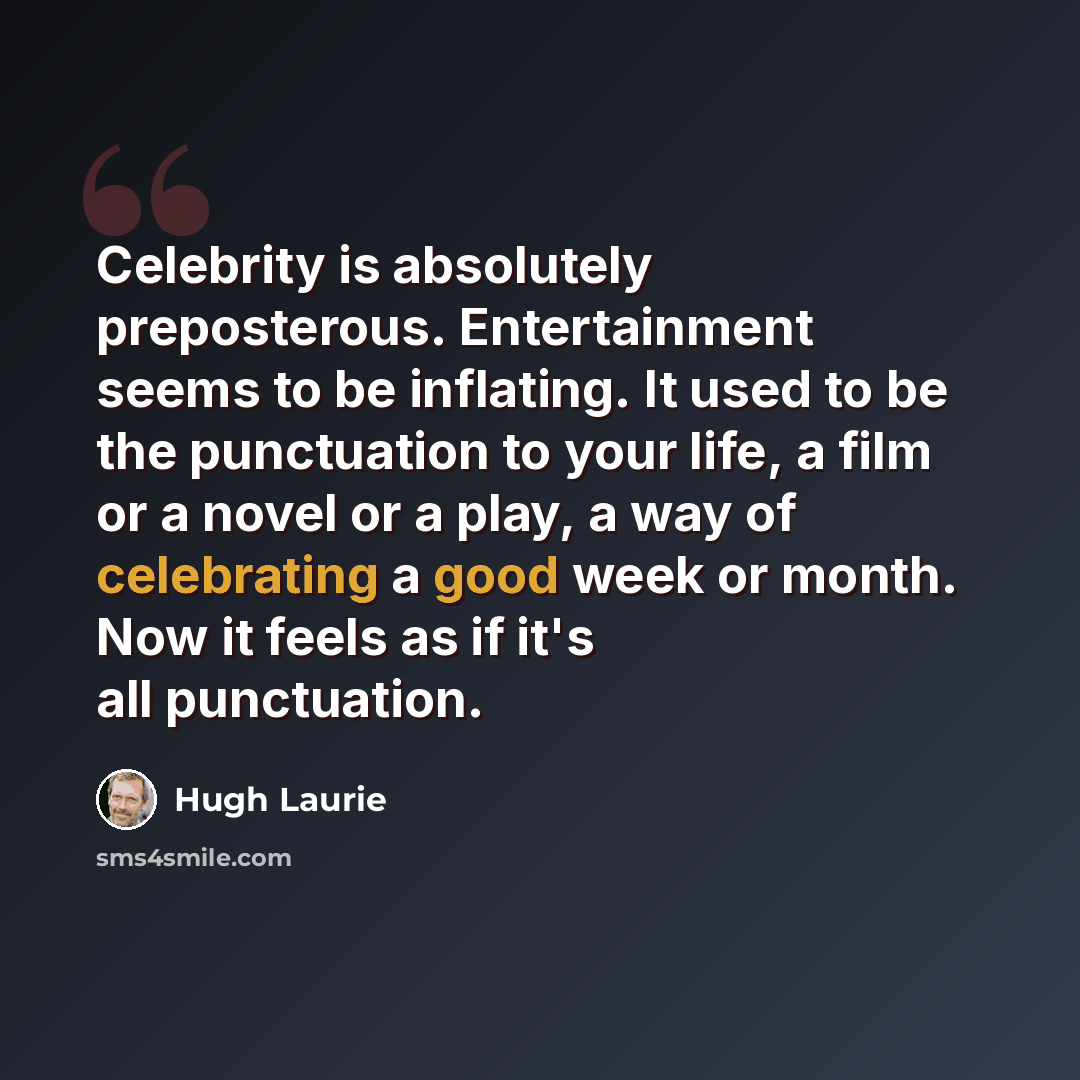 “Celebrity is absolutely preposterous. Entertainment seems to be inflating. It used to be the punctuation to your life, a film or a novel or a play, a way of celebrating a good week or month. Now it feels as if it's all punctuation.” quote by Hugh Laurie