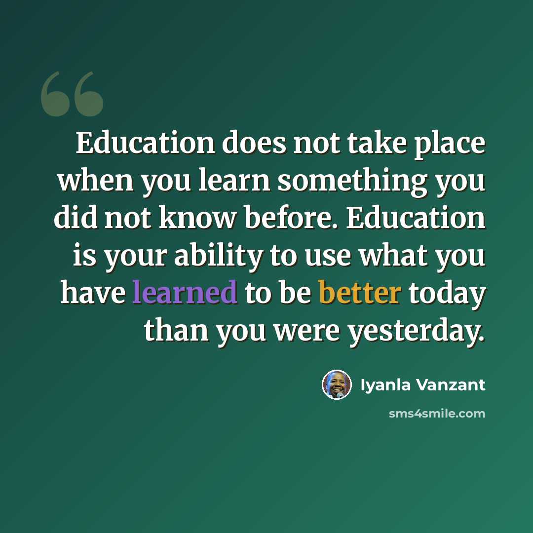 “Education does not take place when you learn something you did not know before. Education is your ability to use what you have learned to be better today than you were yesterday.” quote by Iyanla Vanzant