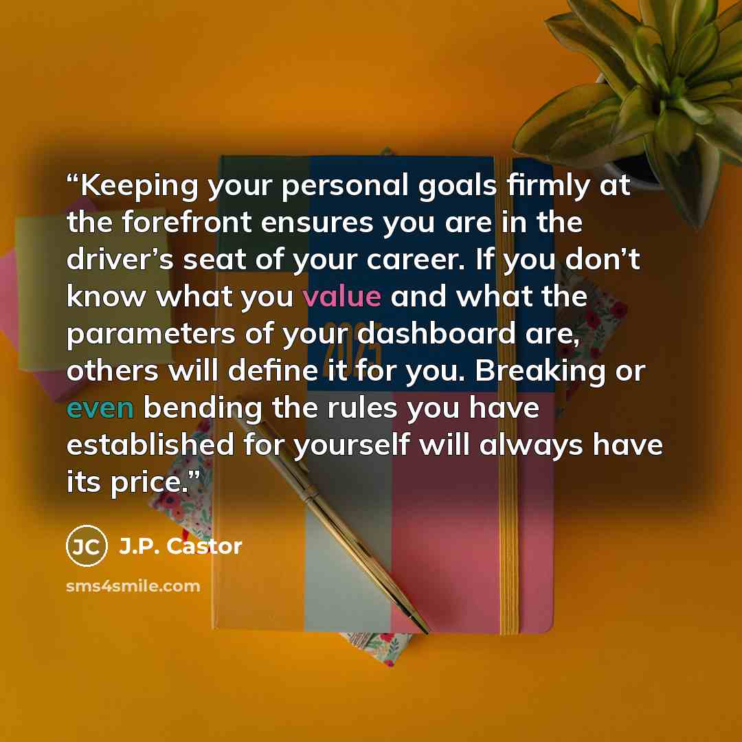 “Keeping your personal goals firmly at the forefront ensures you are in the driver’s seat of your career. If you don’t know what you value and what the parameters of your dashboard are, others will define it for you. Breaking or even bending the rules you have established for yourself will always…” quote by J.P. Castor
