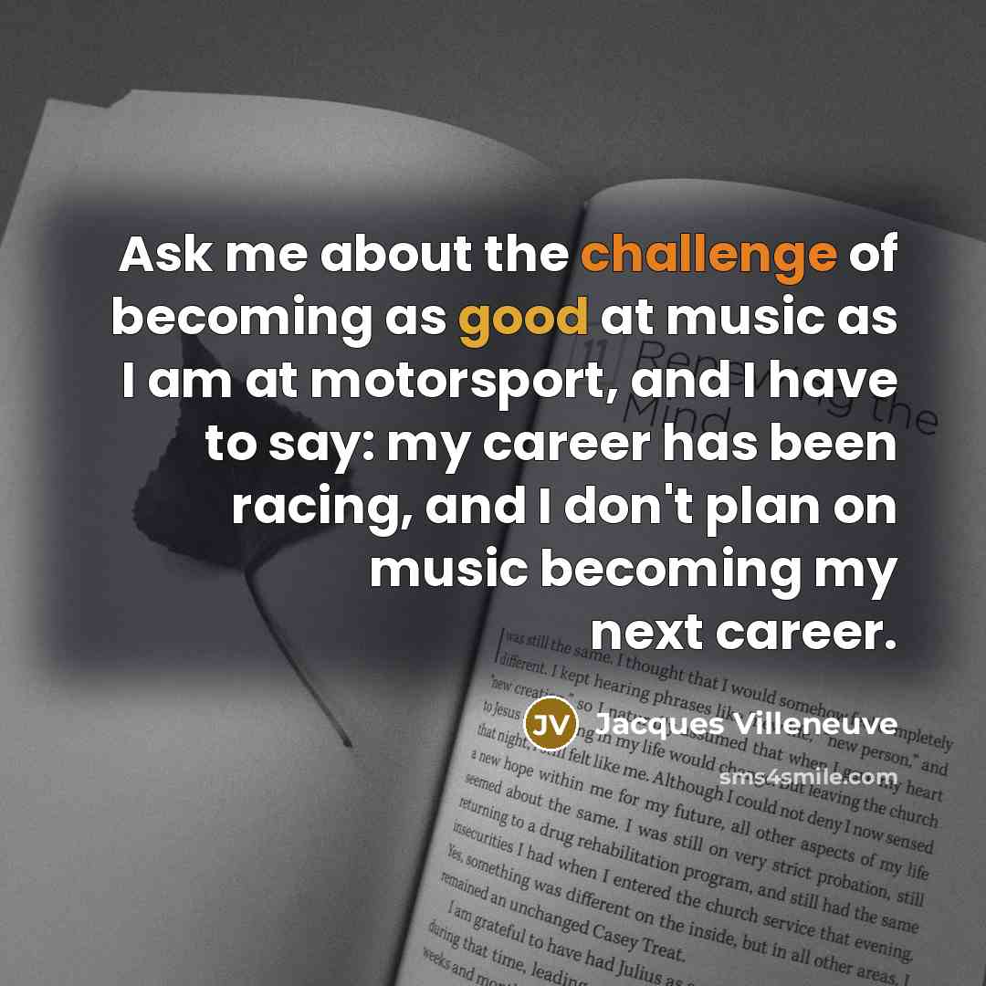 “Ask me about the challenge of becoming as good at music as I am at motorsport, and I have to say: my career has been racing, and I don't plan on music becoming my next career.” quote by Jacques Villeneuve