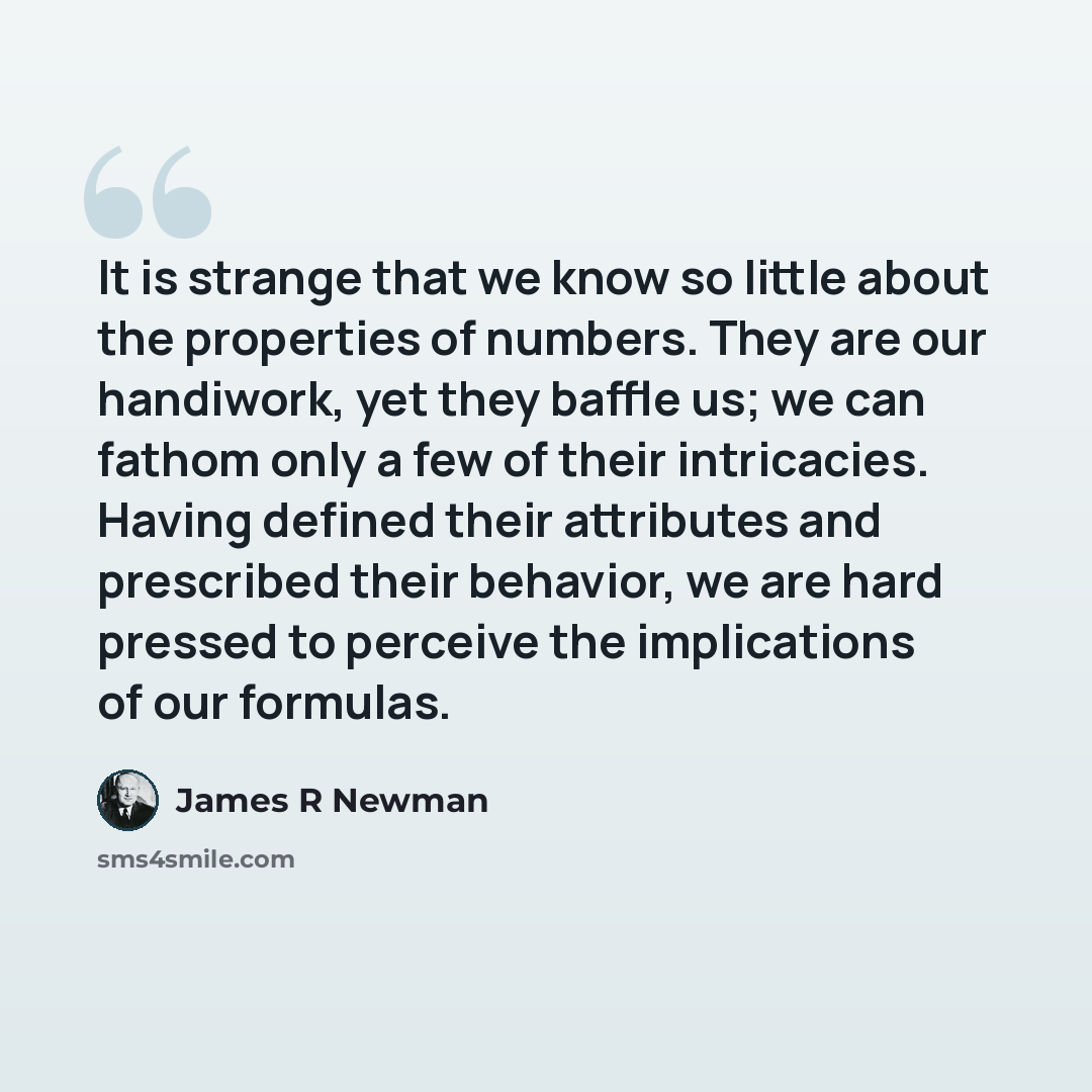 “It is strange that we know so little about the properties of numbers. They are our handiwork, yet they baffle us; we can fathom only a few of their intricacies. Having defined their attributes and prescribed their behavior, we are hard pressed to perceive the implications of our formulas.” quote by James R Newman