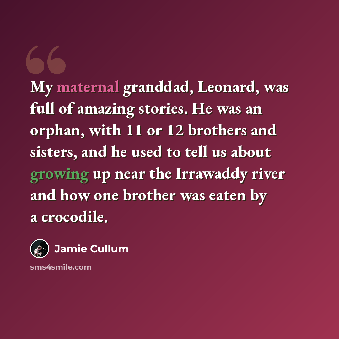 “My maternal granddad, Leonard, was full of amazing stories. He was an orphan, with 11 or 12 brothers and sisters, and he used to tell us about growing up near the Irrawaddy river and how one brother was eaten by a crocodile.” quote by Jamie Cullum