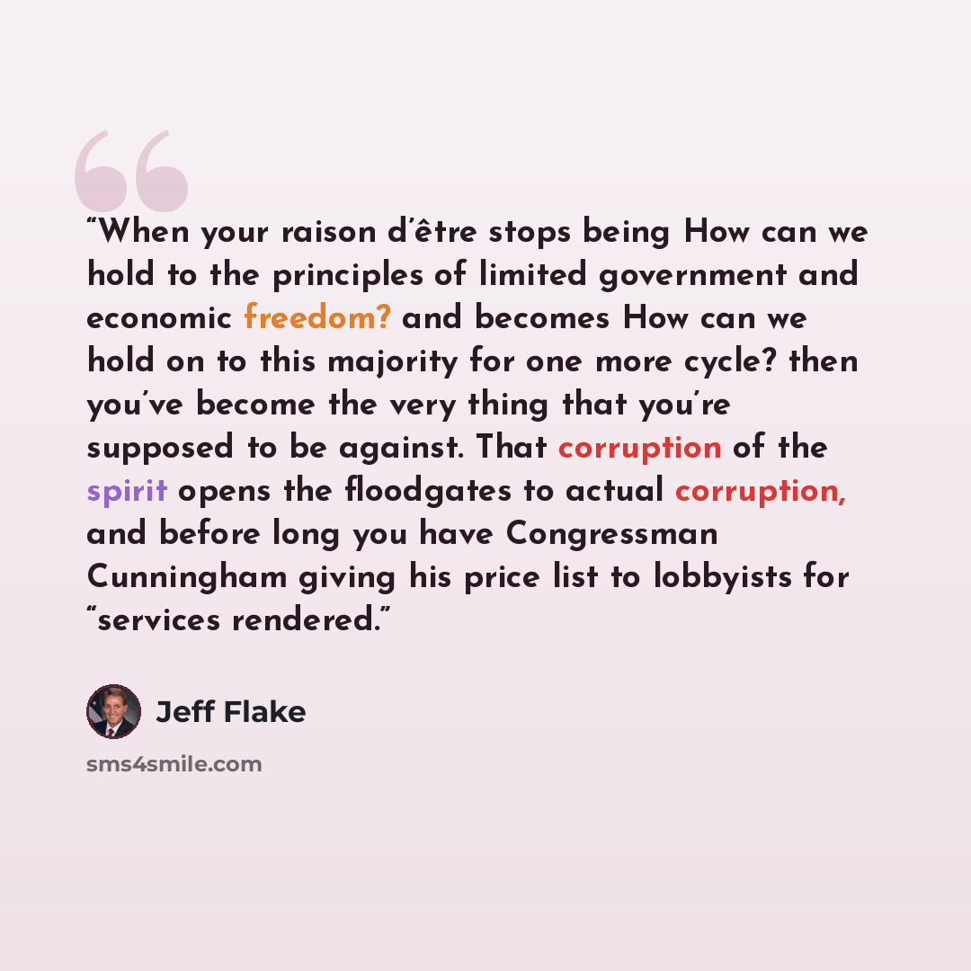 “When your raison d’être stops being How can we hold to the principles of limited government and economic freedom? and becomes How can we hold on to this majority for one more cycle? then you’ve become the very thing that you’re supposed to be against. That corruption of the spirit opens the…” quote by Jeff Flake
