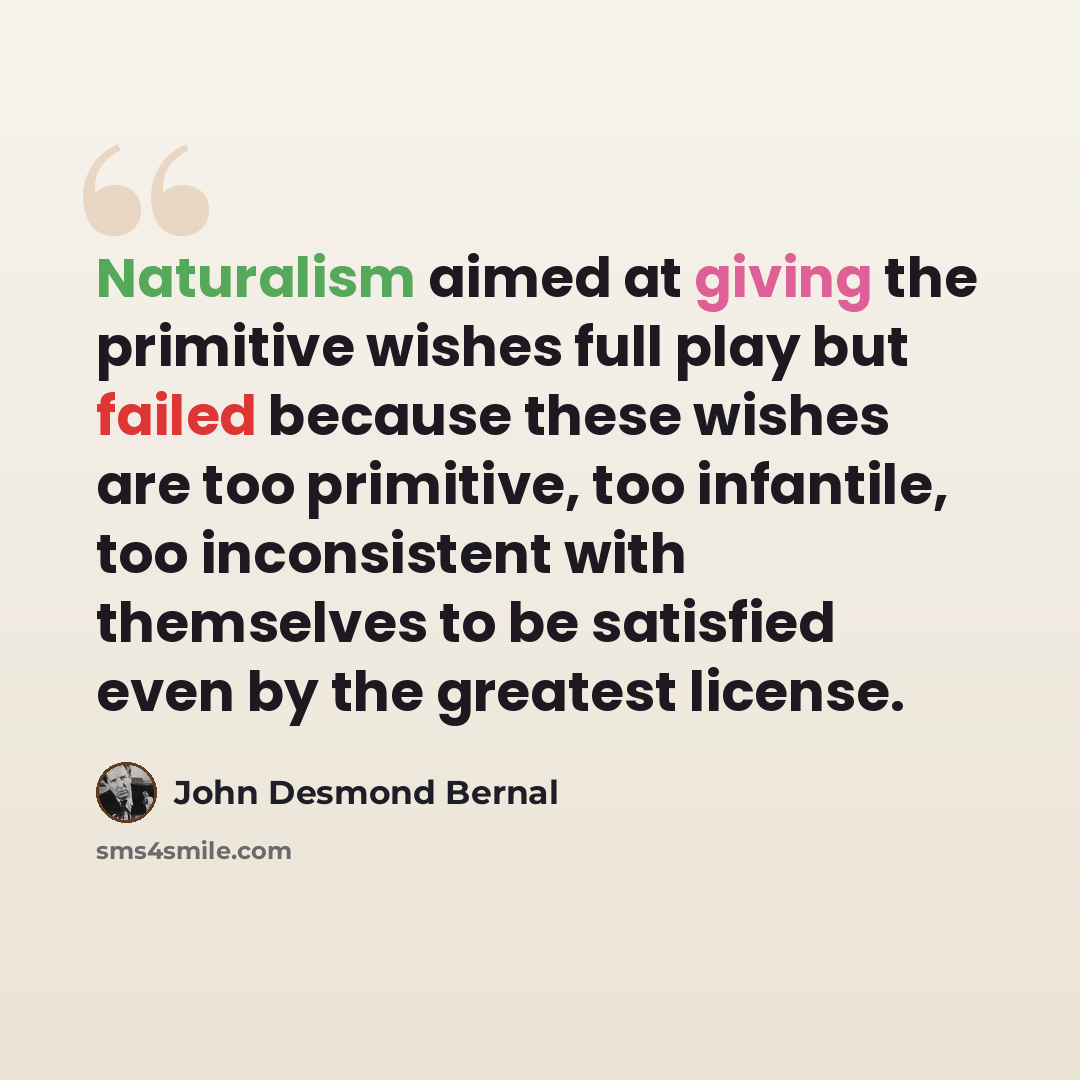 “Naturalism aimed at giving the primitive wishes full play but failed because these wishes are too primitive, too infantile, too inconsistent with themselves to be satisfied even by the greatest license.” quote by John Desmond Bernal