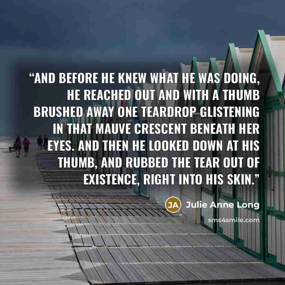 “And before he knew what he was doing, he reached out and with a thumb brushed away one teardrop glistening in that mauve crescent beneath her eyes. And then he looked down at his thumb, and rubbed the tear out of existence, right into his skin.” quote by Julie Anne Long