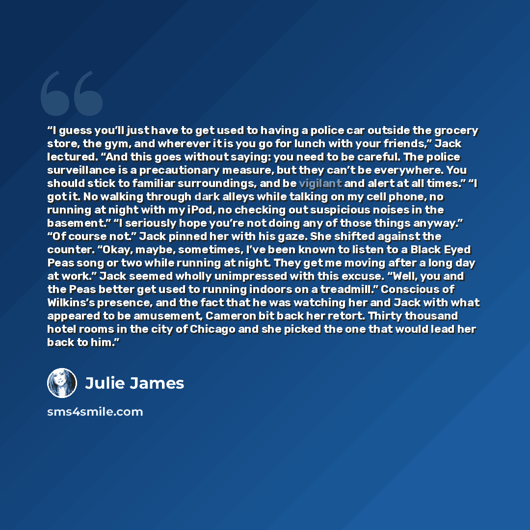 “I guess you’ll just have to get used to having a police car outside the grocery store, the gym, and wherever it is you go for lunch with your friends,” Jack lectured. “And this goes without saying: you need to be careful. The police surveillance is a precautionary measure, but they can’t be…” quote by Julie James
