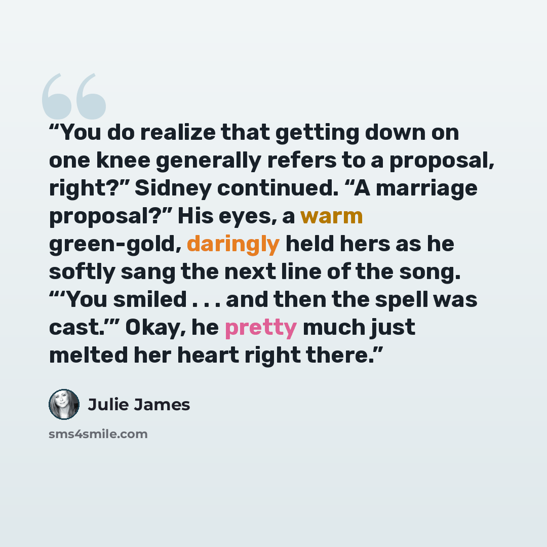 “You do realize that getting down on one knee generally refers to a proposal, right?” Sidney continued. “A marriage proposal?” His eyes, a warm green-gold, daringly held hers as he softly sang the next line of the song. “‘You smiled . . . and then the spell was cast.’” Okay, he pretty much just…” quote by Julie James