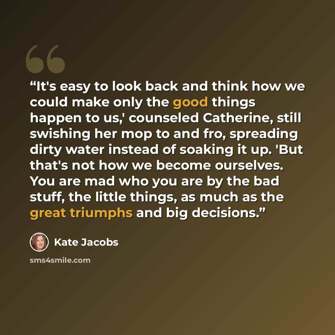“It's easy to look back and think how we could make only the good things happen to us,' counseled Catherine, still swishing her mop to and fro, spreading dirty water instead of soaking it up. 'But that's not how we become ourselves. You are mad who you are by the bad stuff, the little things, as…” quote by Kate Jacobs