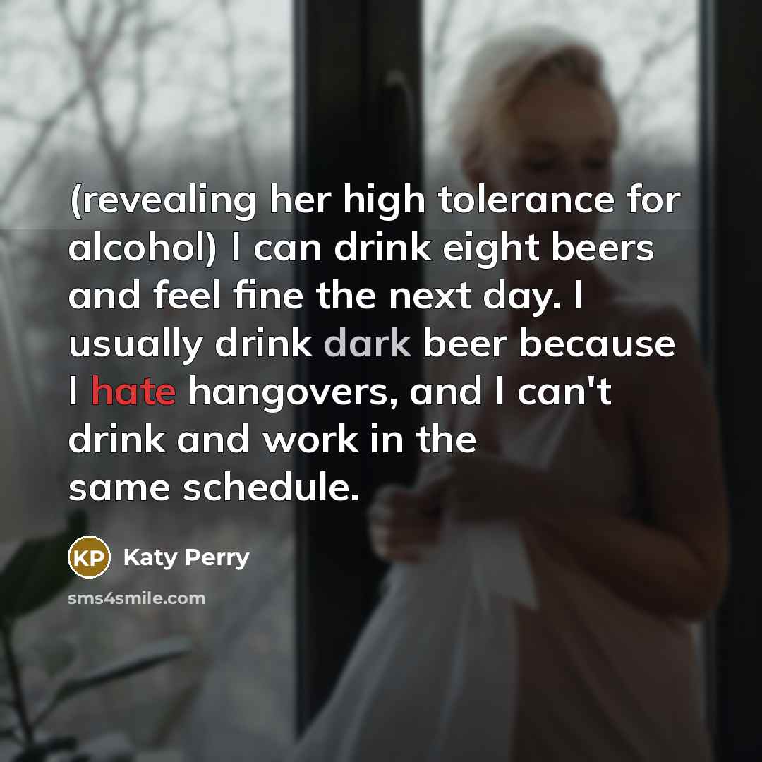 “(revealing her high tolerance for alcohol) I can drink eight beers and feel fine the next day. I usually drink dark beer because I hate hangovers, and I can't drink and work in the same schedule.” quote by Katy Perry