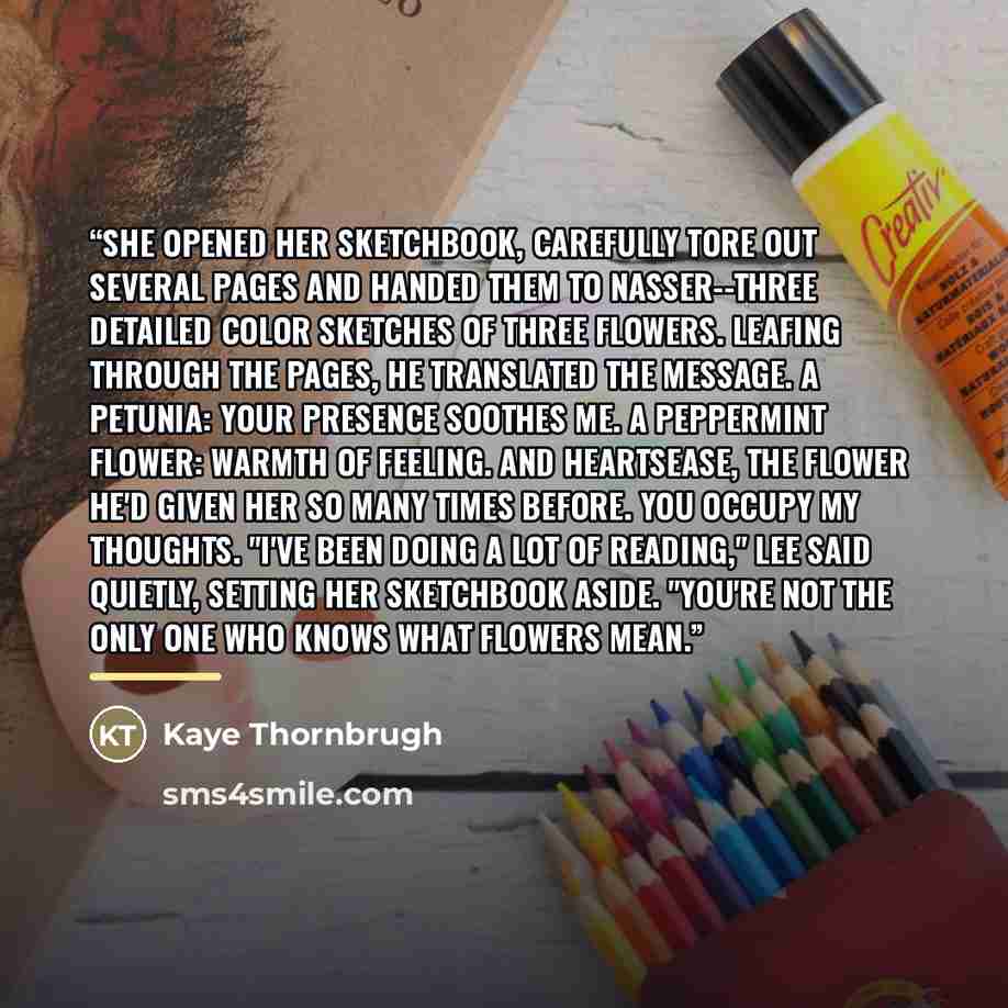 “She opened her sketchbook, carefully tore out several pages and handed them to Nasser--three detailed color sketches of three flowers. Leafing through the pages, he translated the message. A petunia: Your presence soothes me. A peppermint flower: warmth of feeling. And heartsease, the flower he'd…” quote by Kaye Thornbrugh