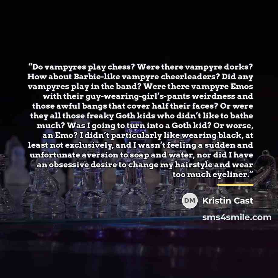 “Do vampyres play chess? Were there vampyre dorks? How about Barbie-like vampyre cheerleaders? Did any vampyres play in the band? Were there vampyre Emos with their guy-wearing-girl’s-pants weirdness and those awful bangs that cover half their faces? Or were they all those freaky Goth kids who…” quote by Kristin Cast