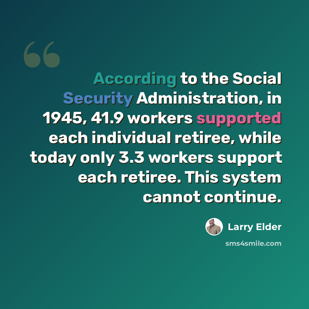 “According to the Social Security Administration, in 1945, 41.9 workers supported each individual retiree, while today only 3.3 workers support each retiree. This system cannot continue.” quote by Larry Elder