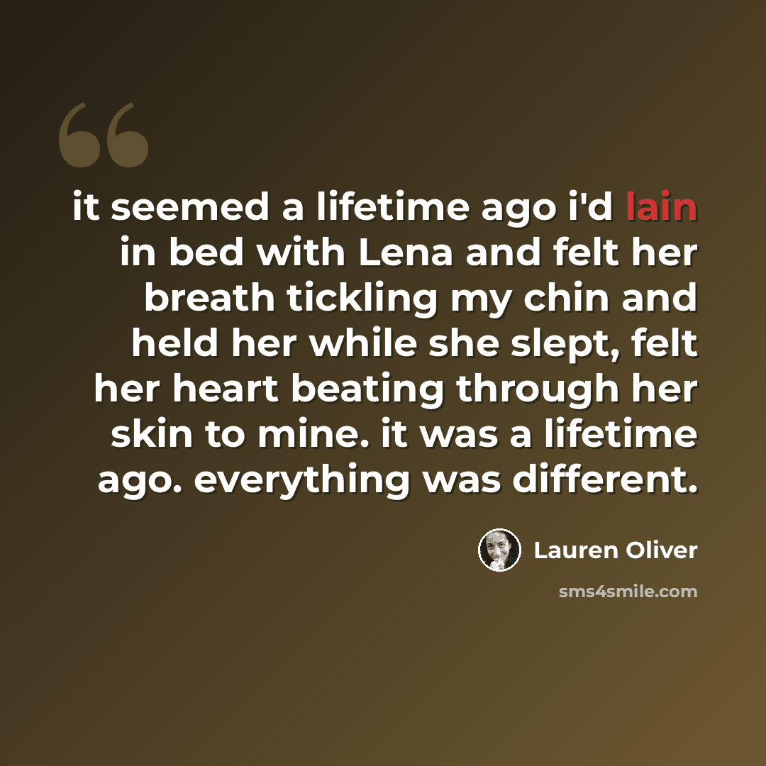 “it seemed a lifetime ago i'd lain in bed with Lena and felt her breath tickling my chin and held her while she slept, felt her heart beating through her skin to mine. it was a lifetime ago. everything was different.” quote by Lauren Oliver