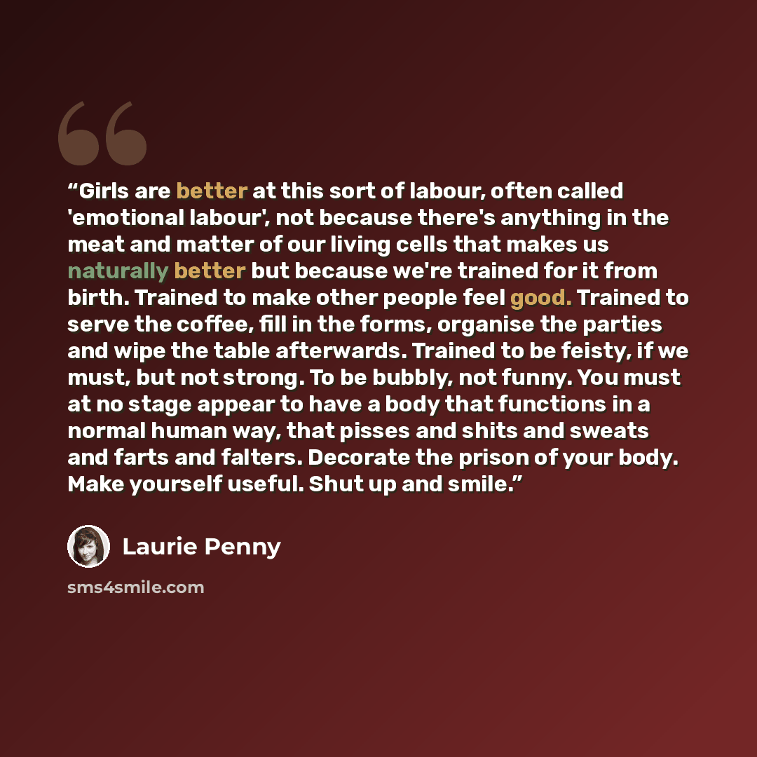 “Girls are better at this sort of labour, often called 'emotional labour', not because there's anything in the meat and matter of our living cells that makes us naturally better but because we're trained for it from birth. Trained to make other people feel good. Trained to serve the coffee, fill in…” quote by Laurie Penny